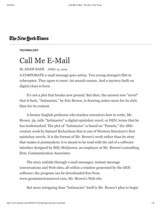 6/9/2016 Call Me E-Mail - The New York Times
http://www.nytimes.com/2004/04/15/technology/call-me-e-mail.html 1/6
TECHNOLOGY
Call Me E-Mail
By ADAM BAER APRIL 15, 2004
A CORPORATE e-mail message goes astray. Two young strangers flirt in
cyberspace. They agree to meet. An assault ensues. And a mystery built on
digital clues is born.
It's not a plot that breaks new ground. But then, the earnest new ''novel''
that it fuels, ''Intimacies,'' by Eric Brown, is drawing notice more for its style
than for its content.
A former English professor who teaches executives how to write, Mr.
Brown, 59, calls ''Intimacies'' a digital epistolary novel, or DEN, terms that he
has trademarked. The plot of ''Intimacies'' is based on ''Pamela,'' the 18th-
century work by Samuel Richardson that is one of Western literature's first
epistolary novels. It is the format of Mr. Brown's work rather than its story
that makes it postmodern: it is meant to be read with the aid of a software
interface designed by Billy McQuown, an employee at Mr. Brown's consulting
firm, Communication Associates.
The story unfolds through e-mail messages, instant-message
conversations and Web sites, all within a window generated by the DEN
software; the program can be downloaded free from
www.greatamericannovel.com, Mr. Brown's Web site.
But more intriguing than ''Intimacies'' itself is Mr. Brown's plan to begin
 