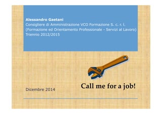 Call me for a job!
Alessandro Gaetani
Consigliere di Amministrazione VCO Formazione S. c. r. l.
(Formazione ed Orientamento Professionale - Servizi al Lavoro)
Triennio 2012/2015
Dicembre 2014
 