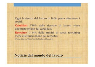 Notizie dal mondo del lavoro
Oggi la ricerca del lavoro in Italia passa attraverso i
social.
Candidati: l’80% delle ricerche di lavoro viene
effettuato online dai candidati.
Recruiter: il 64% delle attività di social recruiting
viene effettuato online dai recruiter.
(Fonte Adecco, Work Trends Study, Millionaire)
 