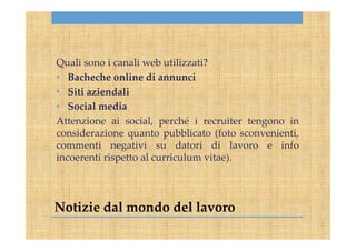 Notizie dal mondo del lavoro
Quali sono i canali web utilizzati?
• Bacheche online di annunci
• Siti aziendali
• Social media
Attenzione ai social, perché i recruiter tengono in
considerazione quanto pubblicato (foto sconvenienti,
commenti negativi su datori di lavoro e info
incoerenti rispetto al curriculum vitae).
 