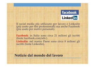 Notizie dal mondo del lavoro
Il social media più utilizzato per lavoro è Linkedin
(più usato per fini professionali) ma anche Facebook
(più usato per motivi personali).
Facebook: in Italia sono circa 21 milioni gli iscritti
(fonte facebook.com/ads ).
Linkedin: nel nostro Paese sono circa 8 milioni gli
iscritti (fonte Linkedin).
 