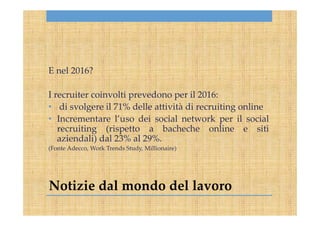 Notizie dal mondo del lavoro
E nel 2016?
I recruiter coinvolti prevedono per il 2016:
• di svolgere il 71% delle attività di recruiting online
• Incrementare l’uso dei social network per il social
recruiting (rispetto a bacheche online e siti
aziendali) dal 23% al 29%.
(Fonte Adecco, Work Trends Study, Millionaire)
 