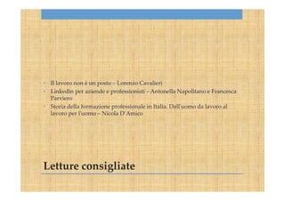 Letture consigliate
• Il lavoro non è un posto – Lorenzo Cavalieri
• Linkedin per aziende e professionisti – Antonella Napolitano e Francesca
Parviero
• Storia della formazione professionale in Italia. Dall'uomo da lavoro al
lavoro per l'uomo – Nicola D’Amico
 