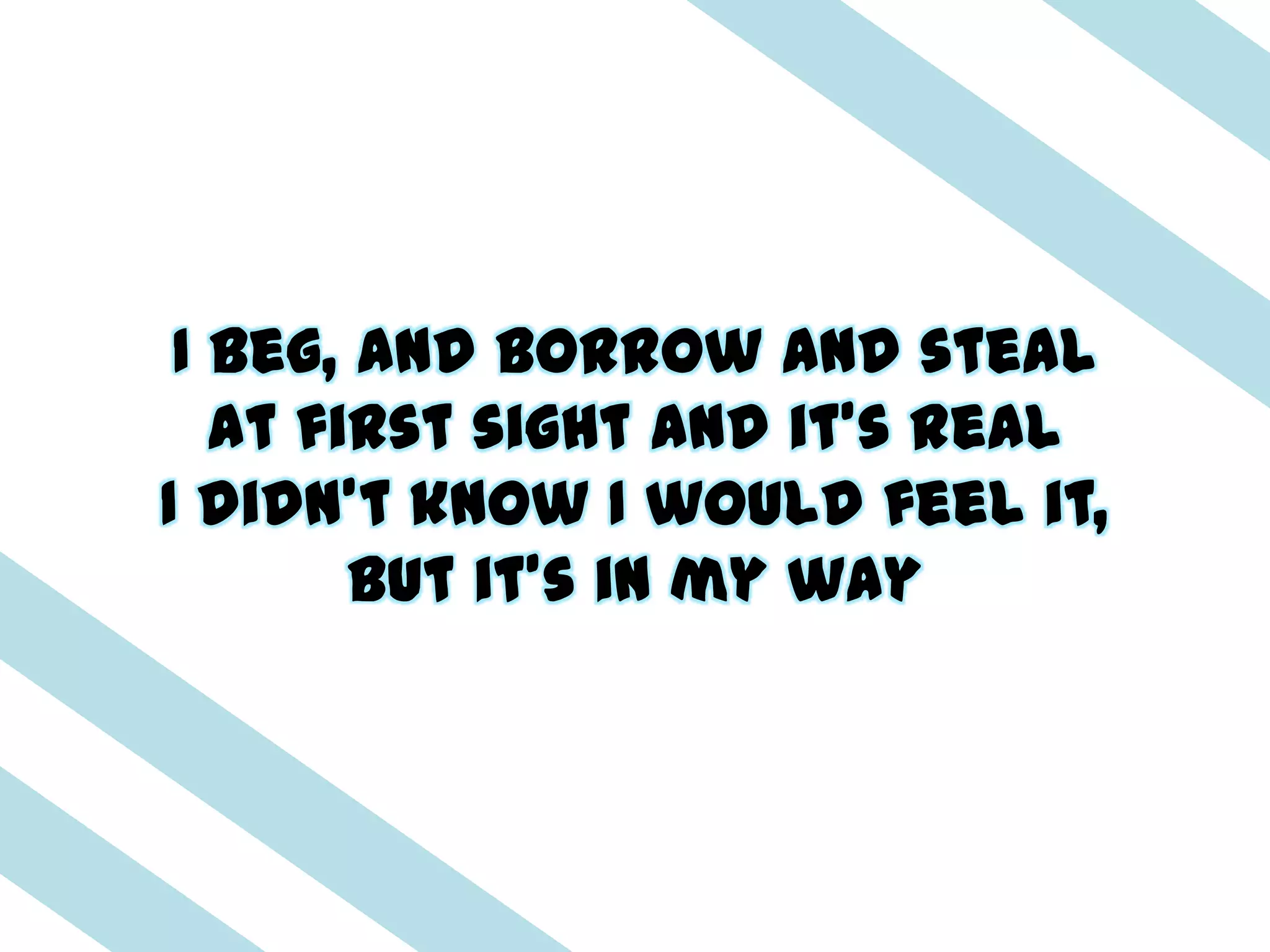 I beg, and borrow and steal
   At first sight and it's real
I didn't know I would feel it,
        But it's in my way
 