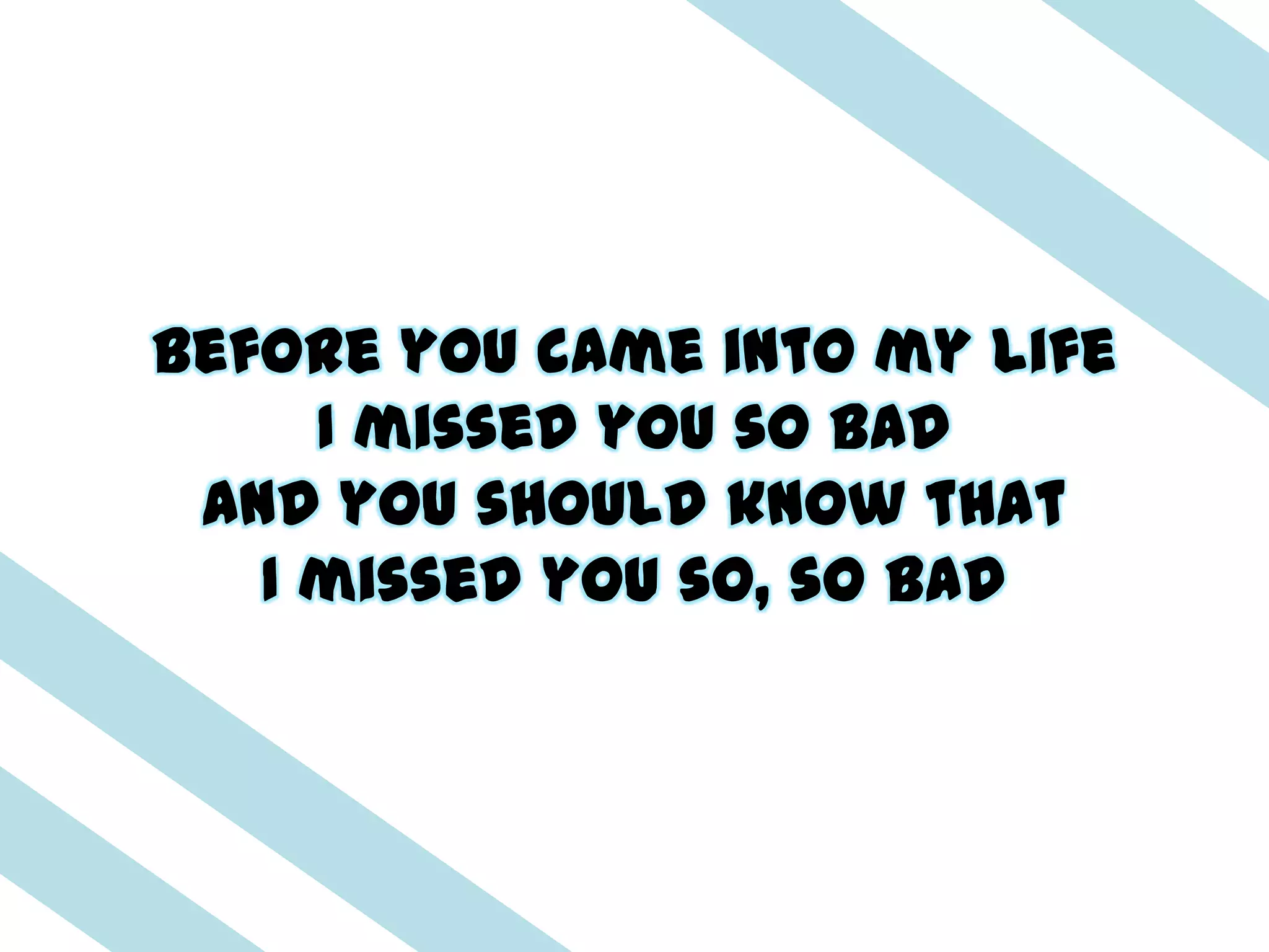 Before you came into my life
     I missed you so bad
 And you should know that
   I missed you so, so bad
 