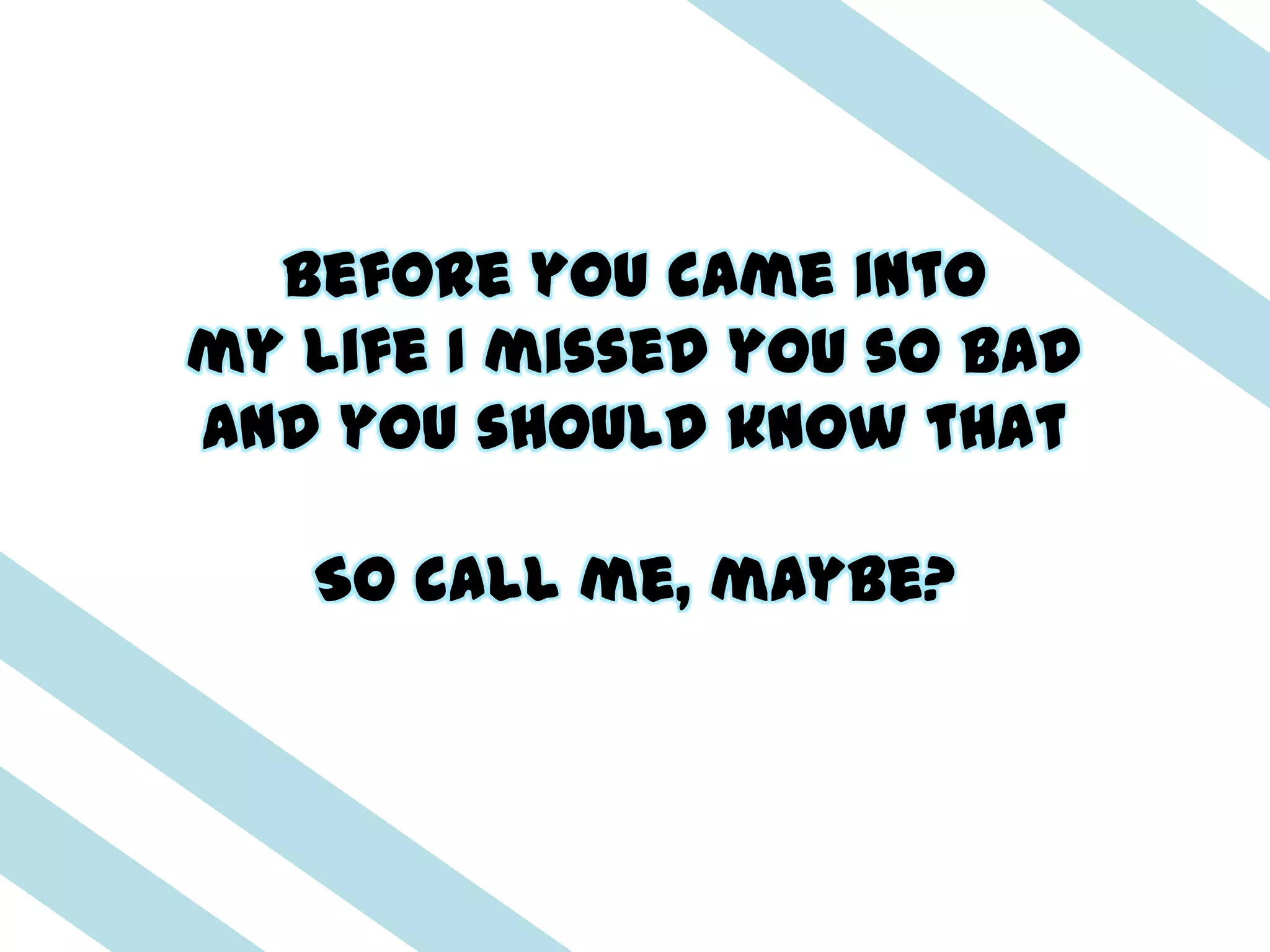 Before you came into
my life I missed you so bad
And you should know that

   So call me, maybe?
 