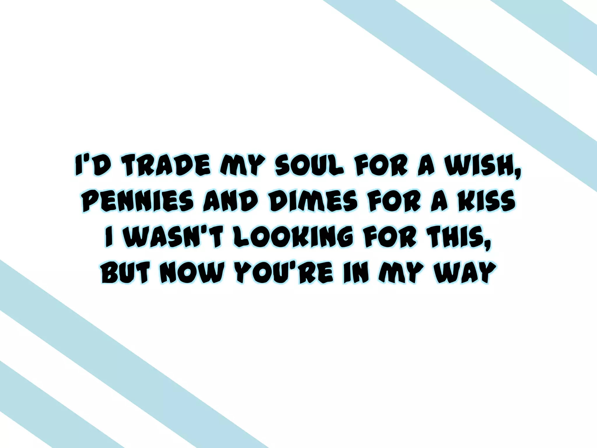 I'd trade my soul for a wish,
 Pennies and dimes for a kiss
   I wasn't looking for this,
  But now you're in my way
 