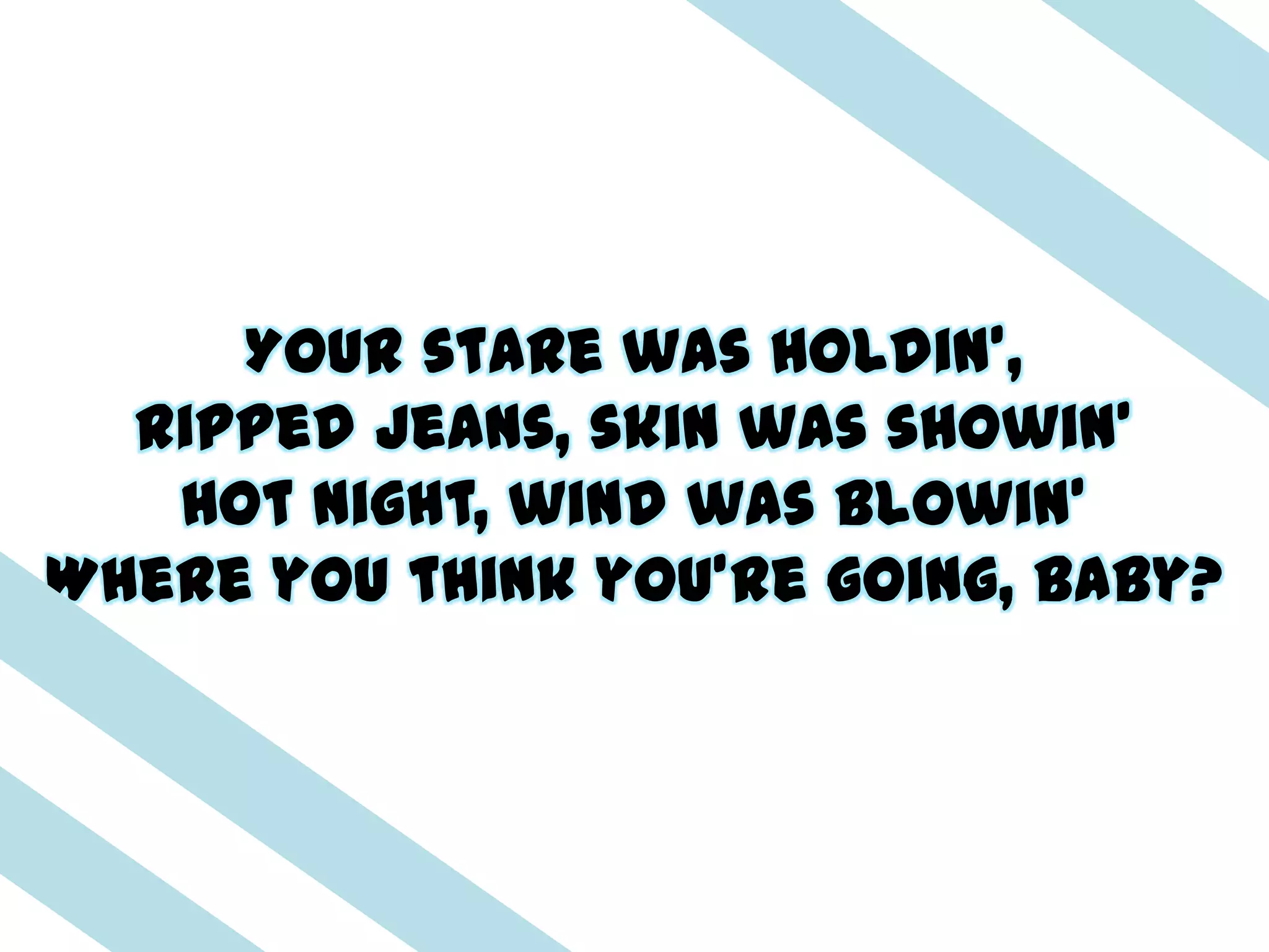 Your stare was holdin',
  Ripped jeans, skin was showin'
   Hot night, wind was blowin'
Where you think you're going, baby?
 
