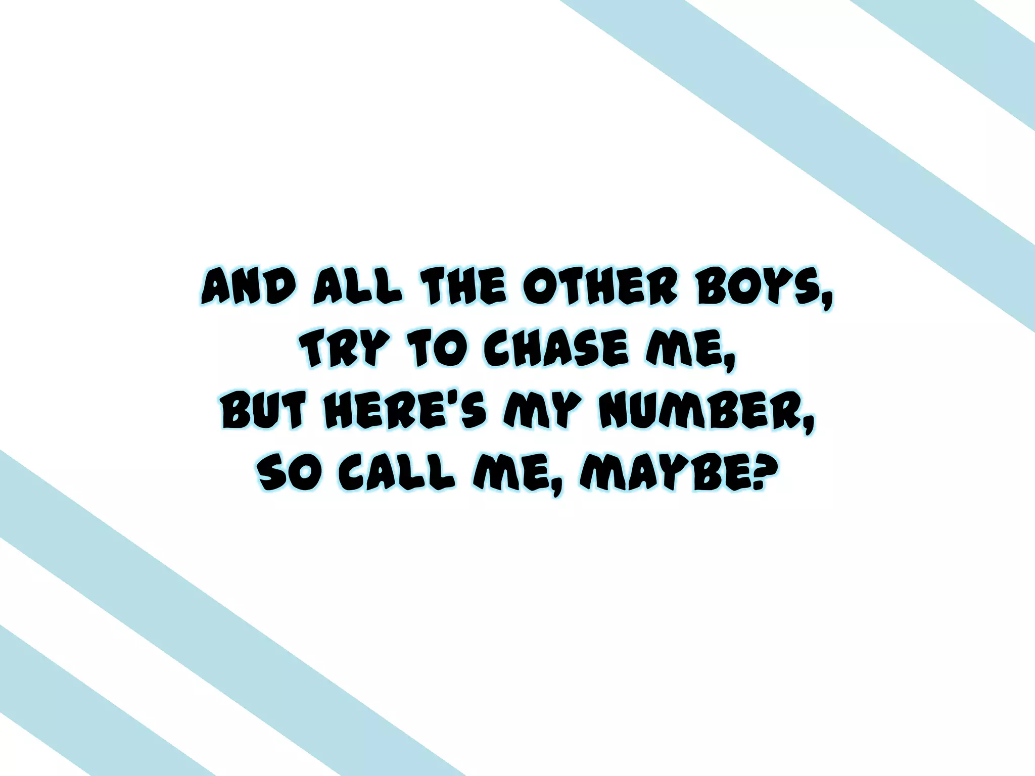 And all the other boys,
    Try to chase me,
 But here's my number,
  So call me, maybe?
 