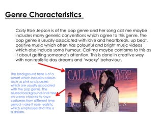 Genre Characteristics
Carly Rae Jepson is of the pop genre and her song call me maybe
includes many generic conventions which agree to this genre. The
pop genre is usually associated with love and heartbreak, up beat,
positive music which often has colourful and bright music videos
which also include some humour. Call me maybe conforms to this as
it about getting someone’s attention. This is done in creative way
with non realistic day dreams and ‘wacky’ behaviour.
The background here is of a
sunset which includes colours
such as pink and purples
which are usually associated
with the pop genre. The
blurred background and mise
en scene choices to have
costumes from different time
period make it non- realistic
which emphasises that this is
a dream.
 