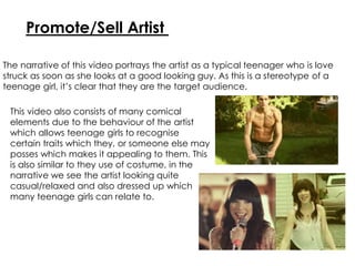 Promote/Sell Artist
The narrative of this video portrays the artist as a typical teenager who is love
struck as soon as she looks at a good looking guy. As this is a stereotype of a
teenage girl, it’s clear that they are the target audience.
This video also consists of many comical
elements due to the behaviour of the artist
which allows teenage girls to recognise
certain traits which they, or someone else may
posses which makes it appealing to them. This
is also similar to they use of costume, in the
narrative we see the artist looking quite
casual/relaxed and also dressed up which
many teenage girls can relate to.
 