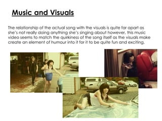 Music and Visuals
The relationship of the actual song with the visuals is quite far apart as
she’s not really doing anything she’s singing about however, this music
video seems to match the quirkiness of the song itself as the visuals make
create an element of humour into it for it to be quite fun and exciting.
 
