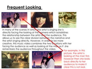 Frequent Looking
In many of the scenes in which the artist is singing she is
directly facing the looking at the camera which establishes
the relationship between the artist and the audience. This
allows us to see the clear division between the narrative and
the artist singing directly. However, In order to be more
creative, this music video combines the two locations with her
facing the audience as well as looking at the man as if she
remembers the audience throughout the video.
For example, in this
picture, the artist is
looking at the man first,
however then she looks
back directly to her
audience to make it
clear this is not real.
 