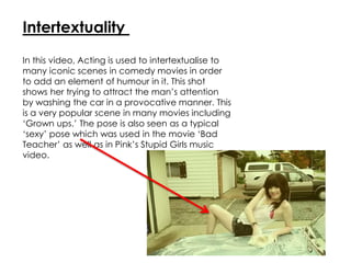 Intertextuality
In this video, Acting is used to intertextualise to
many iconic scenes in comedy movies in order
to add an element of humour in it. This shot
shows her trying to attract the man’s attention
by washing the car in a provocative manner. This
is a very popular scene in many movies including
‘Grown ups.’ The pose is also seen as a typical
‘sexy’ pose which was used in the movie ‘Bad
Teacher’ as well as in Pink’s Stupid Girls music
video.
 