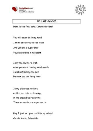 TELL ME JANICE
Here is the final song. Congratulations!
You will never be in my mind
I think about you all the night
And you are a super star
You’ll always be in my heart
I cry my soul for a wish
when you were dancing swish swish
I was not looking my quiz
but now you are in my heart
In my class was working
maths, p.e, arts or drawing
in the ground we’re playing
These moments are super crazy!
Hey I just met you, and it is my school
Cor de Maria, Sabastida.
 