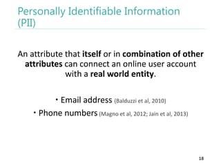 Personally Identifiable Information
(PII)
An attribute that itself or in combination of other
attributes can connect an online user account
with a real world entity.
 Email address (Balduzzi et al, 2010)
 Phone numbers (Magno et al, 2012; Jain et al, 2013)

18

 