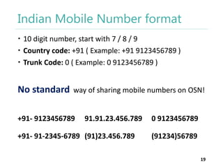 Indian Mobile Number format
 10 digit number, start with 7 / 8 / 9
 Country code: +91 ( Example: +91 9123456789 )
 Trunk Code: 0 ( Example: 0 9123456789 )

No standard

way of sharing mobile numbers on OSN!

+91- 9123456789

91.91.23.456.789

+91- 91-2345-6789 (91)23.456.789

0 9123456789
(91234)56789
19

 