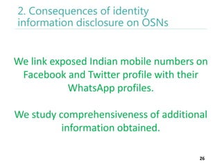 2. Consequences of identity
information disclosure on OSNs

We link exposed Indian mobile numbers on
Facebook and Twitter profile with their
WhatsApp profiles.

We study comprehensiveness of additional
information obtained.
26

 