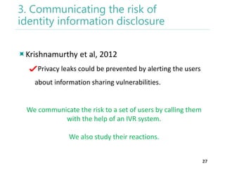 3. Communicating the risk of
identity information disclosure
Krishnamurthy et al, 2012
Privacy leaks could be prevented by alerting the users

about information sharing vulnerabilities.

We communicate the risk to a set of users by calling them
with the help of an IVR system.
We also study their reactions.
27

 