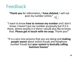 Feedback
“Thank you for information, I have deleted, I will not
post my number online.”
“I want to know how to remove my number and I don't
know, I haven't put my number purposely but if it is
there, where exactly it is there I would also like to know
that. Please get in touch with me asap. Thank you!”

“It is a very nice process that you are doing and making
people aware about online frauds and telephone
number frauds but your system is basically calling
business houses”
53

 