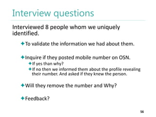 Interview questions
Interviewed 8 people whom we uniquely
identified.
To validate the information we had about them.
Inquire if they posted mobile number on OSN.
If yes than why?
If no then we informed them about the profile revealing
their number. And asked if they knew the person.

Will they remove the number and Why?
Feedback?
56

 