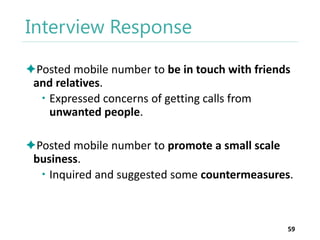 Interview Response
Posted mobile number to be in touch with friends
and relatives.
 Expressed concerns of getting calls from
unwanted people.
Posted mobile number to promote a small scale
business.
 Inquired and suggested some countermeasures.

59

 