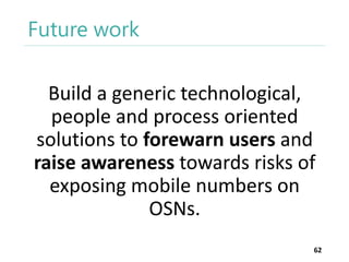 Future work
Build a generic technological,
people and process oriented
solutions to forewarn users and
raise awareness towards risks of
exposing mobile numbers on
OSNs.
62

 
