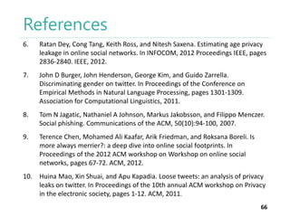References
6.

Ratan Dey, Cong Tang, Keith Ross, and Nitesh Saxena. Estimating age privacy
leakage in online social networks. In INFOCOM, 2012 Proceedings IEEE, pages
2836-2840. IEEE, 2012.

7.

John D Burger, John Henderson, George Kim, and Guido Zarrella.
Discriminating gender on twitter. In Proceedings of the Conference on
Empirical Methods in Natural Language Processing, pages 1301-1309.
Association for Computational Linguistics, 2011.

8.

Tom N Jagatic, Nathaniel A Johnson, Markus Jakobsson, and Filippo Menczer.
Social phishing. Communications of the ACM, 50(10):94-100, 2007.

9.

Terence Chen, Mohamed Ali Kaafar, Arik Friedman, and Roksana Boreli. Is
more always merrier?: a deep dive into online social footprints. In
Proceedings of the 2012 ACM workshop on Workshop on online social
networks, pages 67-72. ACM, 2012.

10. Huina Mao, Xin Shuai, and Apu Kapadia. Loose tweets: an analysis of privacy
leaks on twitter. In Proceedings of the 10th annual ACM workshop on Privacy
in the electronic society, pages 1-12. ACM, 2011.
66

 