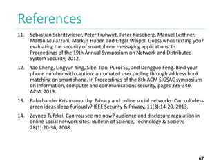 References
11. Sebastian Schrittwieser, Peter Fruhwirt, Peter Kieseberg, Manuel Leithner,
Martin Mulazzani, Markus Huber, and Edgar Weippl. Guess whos texting you?
evaluating the security of smartphone messaging applications. In
Proceedings of the 19th Annual Symposium on Network and Distributed
System Security, 2012.
12. Yao Cheng, Lingyun Ying, Sibei Jiao, Purui Su, and Dengguo Feng. Bind your
phone number with caution: automated user proling through address book
matching on smartphone. In Proceedings of the 8th ACM SIGSAC symposium
on Information, computer and communications security, pages 335-340.
ACM, 2013.
13. Balachander Krishnamurthy. Privacy and online social networks: Can colorless
green ideas sleep furiously? IEEE Security & Privacy, 11(3):14-20, 2013.
14. Zeynep Tufekci. Can you see me now? audience and disclosure regulation in
online social network sites. Bulletin of Science, Technology & Society,
28(1):20-36, 2008.

67

 
