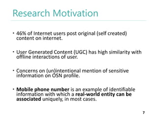 Research Motivation
 46% of Internet users post original (self created)
content on internet.
 User Generated Content (UGC) has high similarity with
offline interactions of user.
 Concerns on (un)intentional mention of sensitive
information on OSN profile.
 Mobile phone number is an example of identifiable
information with which a real-world entity can be
associated uniquely, in most cases.
7

 
