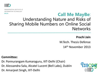 Call Me MayBe:
Understanding Nature and Risks of
Sharing Mobile Numbers on Online Social
Networks
Prachi Jain
M.Tech. Thesis Defense
14th November 2013
Committee:
Dr. Ponnurangam Kumaraguru, IIIT-Delhi (Chair)
Dr. Alessandra Sala, Alcatel Lucent (Bell Labs), Dublin
Dr. Amarjeet Singh, IIIT-Delhi

 