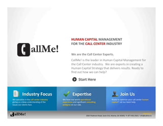 HUMAN	
  CAPITAL	
  MANAGEMENT	
  	
  
                                                                              FOR	
  THE	
  CALL	
  CENTER	
  INDUSTRY	
  

                                                                              We	
  are	
  the	
  Call	
  Center	
  Experts.	
  	
  	
  
                                                                              	
  

                                                                              CallMe!	
  is	
  the	
  leader	
  in	
  Human	
  Capital	
  Management	
  for	
  
                                                                              the	
  Call	
  Center	
  industry.	
  	
  We	
  are	
  experts	
  in	
  crea;ng	
  a	
  
                                                                              Human	
  Capital	
  Strategy	
  that	
  delivers	
  results.	
  Ready	
  to	
  
                                                                              ﬁnd	
  out	
  how	
  we	
  can	
  help?	
  

                                                                                        Start	
  Here	
  


                 Industry	
  Focus	
                                                 ExperBse	
                                                                       Join	
  Us	
  
We	
  specialize	
  in	
  the	
  call	
  center	
  industry	
     We	
  have	
  real	
  world	
  operaBonal	
                                        Ready	
  to	
  op;mize	
  your	
  call	
  center	
  human	
  
giving	
  us	
  a	
  deep	
  understanding	
  of	
  the	
         experience	
  and	
  signiﬁcant	
  consulBng	
                                     capital?	
  	
  Let	
  our	
  team	
  help.	
  	
  
issues	
  our	
  clients	
  face.	
                               pedigree	
  on	
  our	
  side.	
  	
  	
  



                                                                                                                                                                                                                    Contact	
  Us	
  
                                                                                                   3565	
  Piedmont	
  Road,	
  Suite	
  510,	
  Atlanta,	
  GA	
  30305/	
  	
  P:	
  877.402.2563	
  /	
  	
  info@callme.io	
  
 