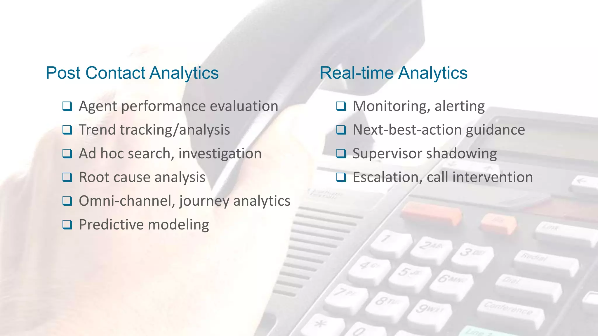Proprietary & Confidential, CallMiner Inc.
Post Contact Analytics
 Agent performance evaluation
 Trend tracking/analysis
 Ad hoc search, investigation
 Root cause analysis
 Omni-channel, journey analytics
 Predictive modeling
 Monitoring, alerting
 Next-best-action guidance
 Supervisor shadowing
 Escalation, call intervention
Real-time Analytics
 