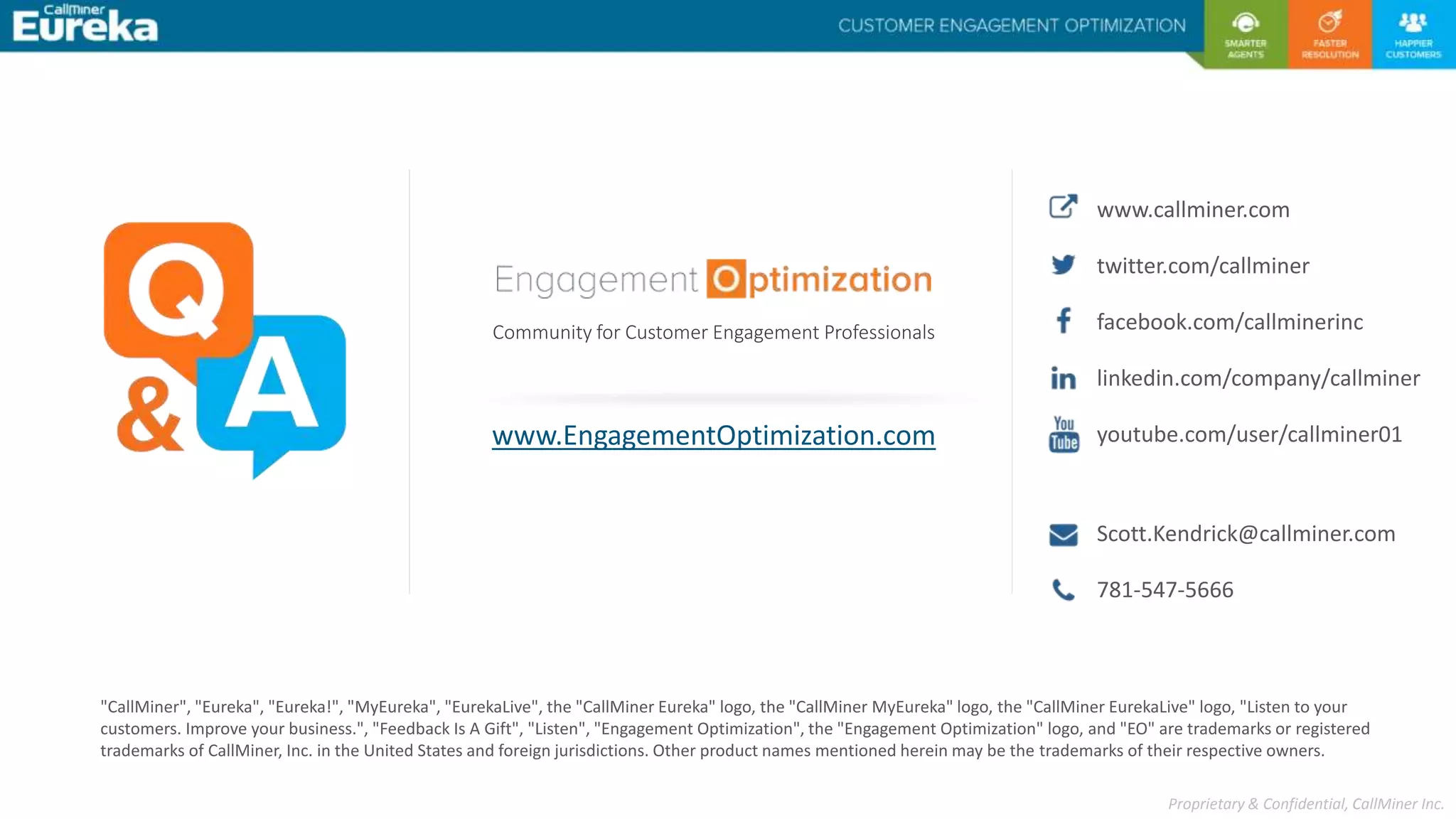 Proprietary & Confidential, CallMiner Inc.
"CallMiner", "Eureka", "Eureka!", "MyEureka", "EurekaLive", the "CallMiner Eureka" logo, the "CallMiner MyEureka" logo, the "CallMiner EurekaLive" logo, "Listen to your
customers. Improve your business.", "Feedback Is A Gift", "Listen", "Engagement Optimization", the "Engagement Optimization" logo, and "EO" are trademarks or registered
trademarks of CallMiner, Inc. in the United States and foreign jurisdictions. Other product names mentioned herein may be the trademarks of their respective owners.
www.EngagementOptimization.com
Community for Customer Engagement Professionals
Scott.Kendrick@callminer.com
www.callminer.com
twitter.com/callminer
facebook.com/callminerinc
linkedin.com/company/callminer
youtube.com/user/callminer01
781-547-5666
 