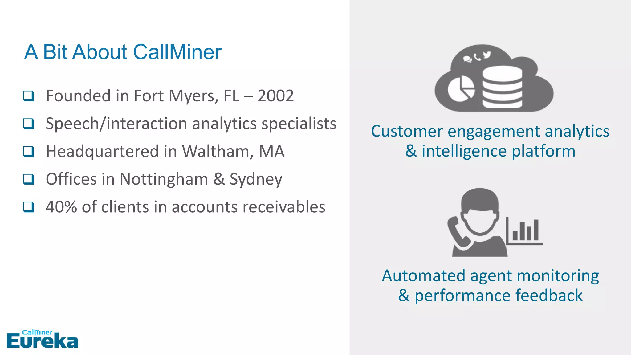  Founded in Fort Myers, FL – 2002
 Speech/interaction analytics specialists
 Headquartered in Waltham, MA
 Offices in Nottingham & Sydney
 40% of clients in accounts receivables
Automated agent monitoring
& performance feedback
Customer engagement analytics
& intelligence platform
A Bit About CallMiner
 