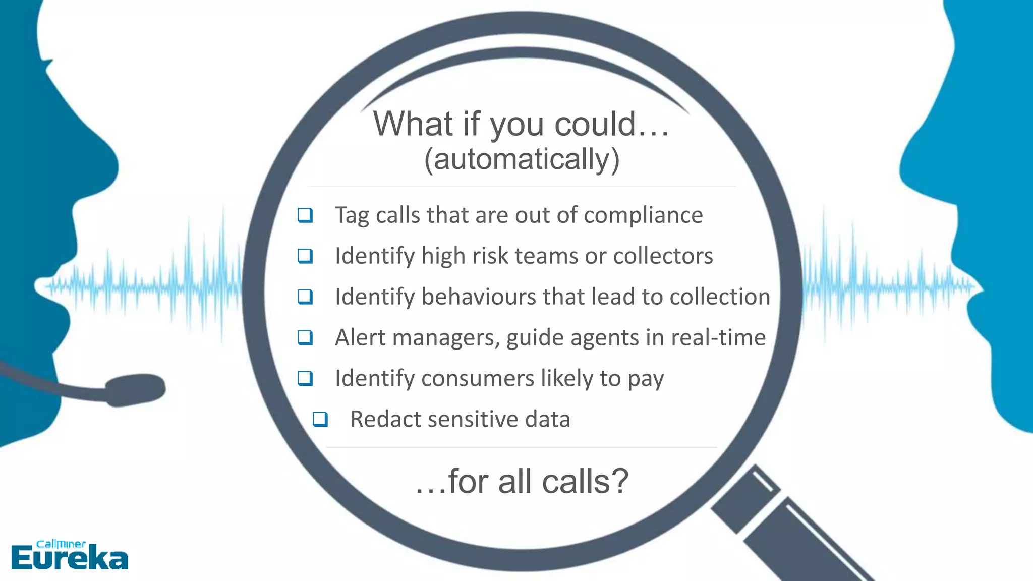 Proprietary & Confidential, CallMiner Inc.
8
What if you could…
(automatically)
 Tag calls that are out of compliance
 Identify high risk teams or collectors
 Identify behaviours that lead to collection
 Alert managers, guide agents in real-time
 Identify consumers likely to pay
 Redact sensitive data
…for all calls?
 