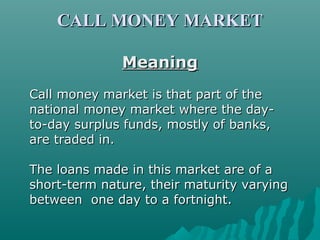 CALL MONEY MARKET
Meaning
Call money market is that part of the
national money market where the dayto-day surplus funds, mostly of banks,
are traded in.
The loans made in this market are of a
short-term nature, their maturity varying
between one day to a fortnight.

 