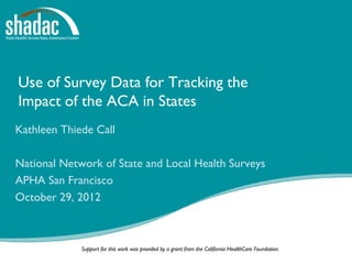 Use of Survey Data for Tracking the
Impact of the ACA in States
Kathleen Thiede Call

National Network of State and Local Health Surveys
APHA San Francisco
October 29, 2012



             Support for this work was provided by a grant from the California HealthCare Foundation.
 