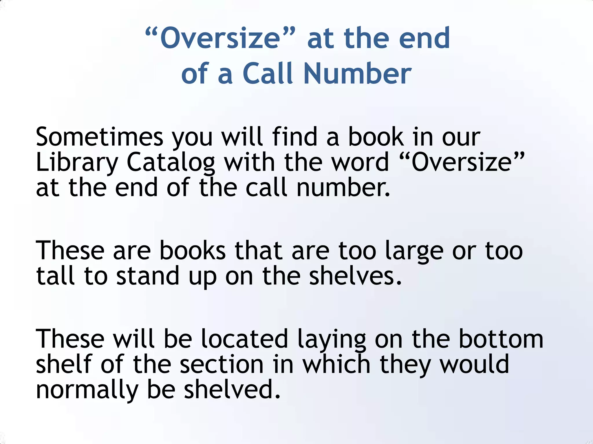 “Oversize” at the end of a Call NumberSometimes you will find a book in our Library Catalog with the word “Oversize” at the end of the call number. These are books that are too large or too tall to stand up on the shelves.These will be located laying on the bottom shelf of the section in which they would normally be shelved.