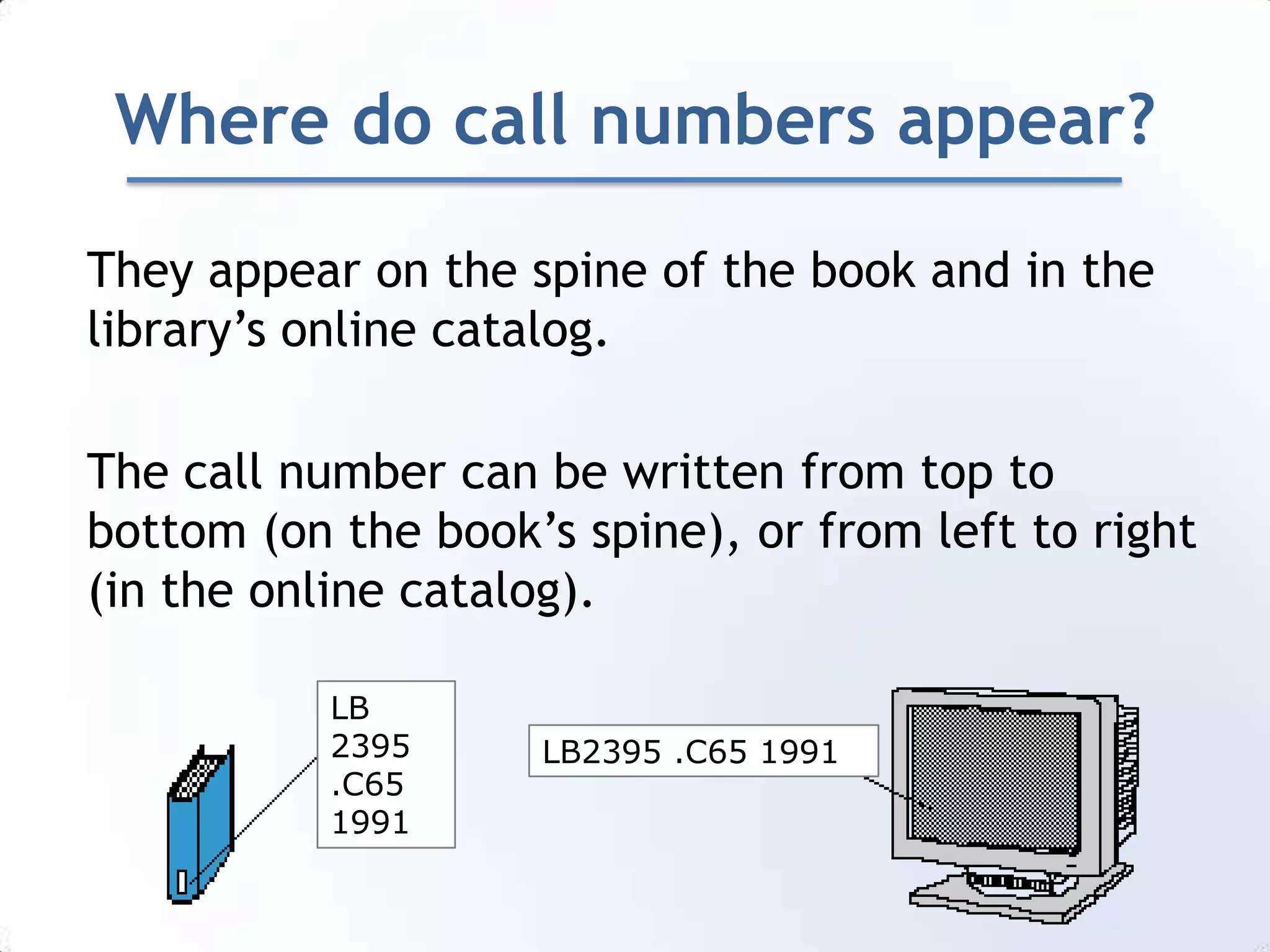 Where do call numbers appear?They appear on the spine of the book and in the library’s online catalog.The call number can be written from top to bottom (on the book’s spine), or from left to right (in the online catalog).LB2395.C651991LB2395 .C65 1991
