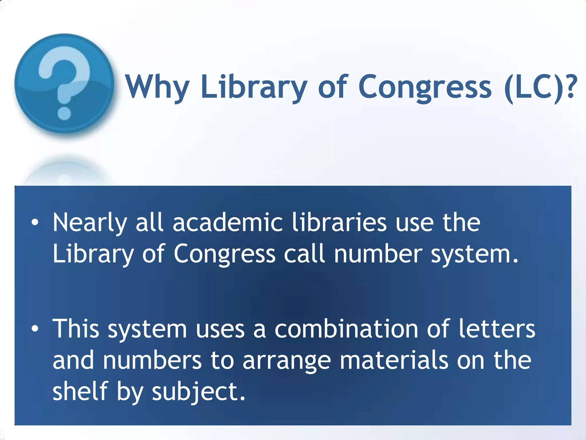 Why Library of Congress (LC)?Nearly all academic libraries use the Library of Congress call number system.This system uses a combination of letters and numbers to arrange materials on the shelf by subject.