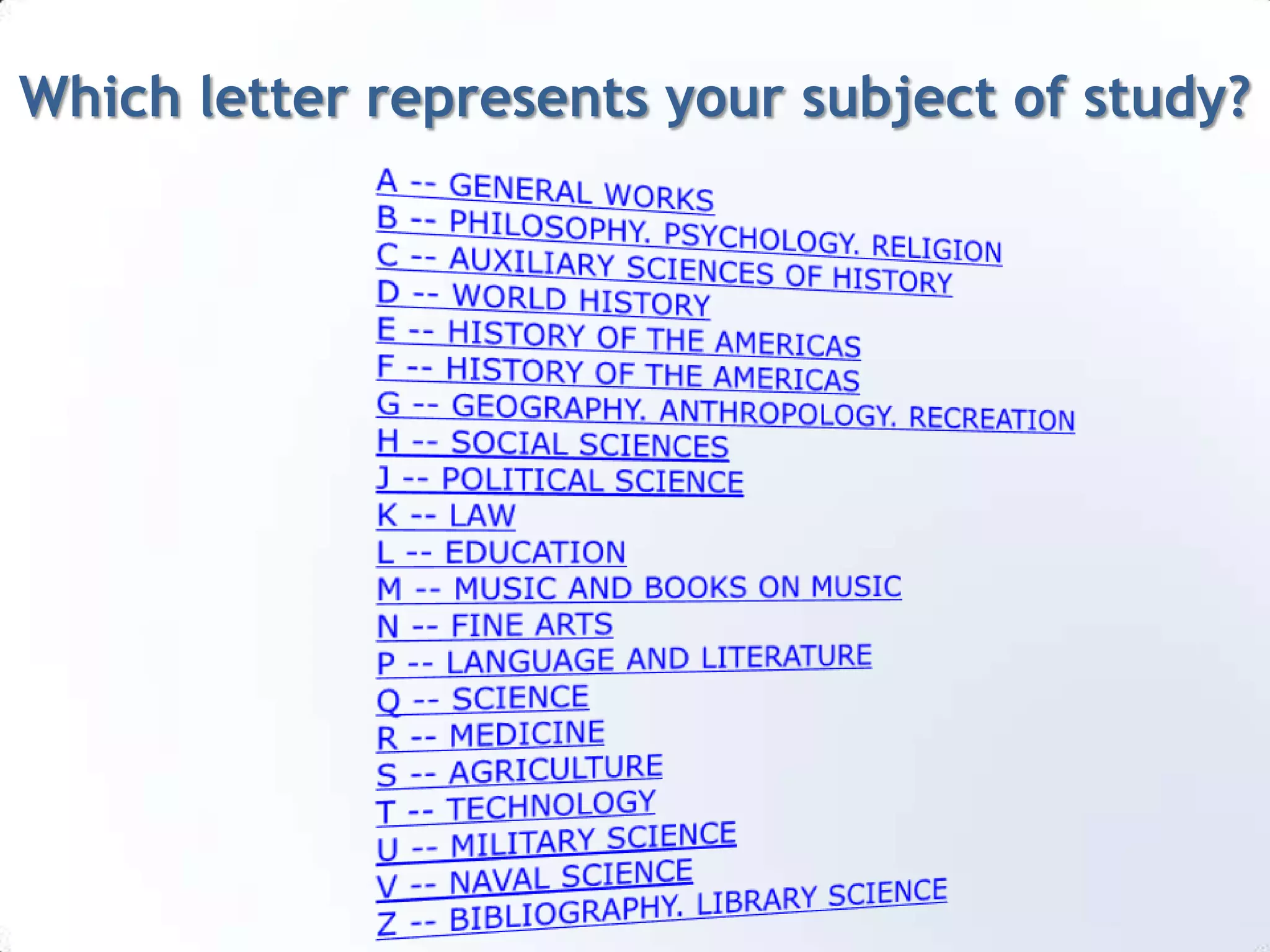Which letter represents your subject of study?A -- GENERAL WORKS  B -- PHILOSOPHY. PSYCHOLOGY. RELIGION C -- AUXILIARY SCIENCES OF HISTORY  D -- WORLD HISTORY  E -- HISTORY OF THE AMERICAS  F -- HISTORY OF THE AMERICAS  G -- GEOGRAPHY. ANTHROPOLOGY. RECREATION H -- SOCIAL SCIENCES  J -- POLITICAL SCIENCE  K -- LAW  L -- EDUCATION  M -- MUSIC AND BOOKS ON MUSIC N -- FINE ARTS  P -- LANGUAGE AND LITERATURE  Q -- SCIENCE  R -- MEDICINE  S -- AGRICULTURE  T -- TECHNOLOGY U -- MILITARY SCIENCE  V -- NAVAL SCIENCE  Z -- BIBLIOGRAPHY. LIBRARY SCIENCE