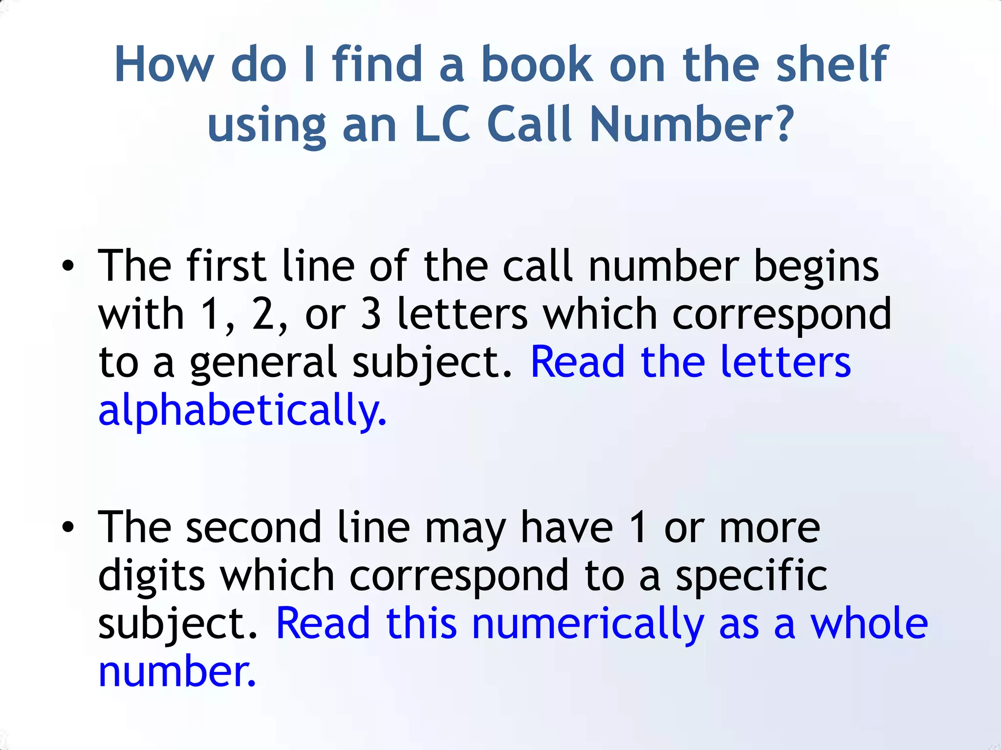 How do I find a book on the shelf using an LC Call Number?The first line of the call number begins with 1, 2, or 3 letters which correspond to a general subject. Read the letters alphabetically.The second line may have 1 or more digits which correspond to a specific subject. Read this numerically as a whole number.