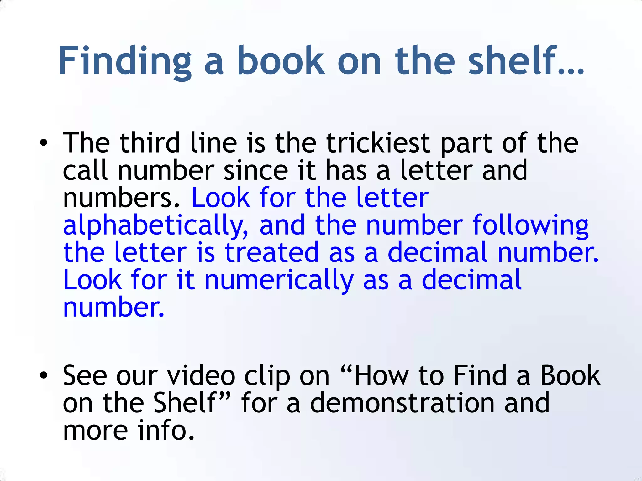 Finding a book on the shelf…The third line is the trickiest part of the call number since it has a letter and numbers. Look for the letter alphabetically, and the number following the letter is treated as a decimal number. Look for it numerically as a decimal number.See our video clip on “How to Find a Book on the Shelf” for a demonstration and more info.