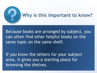 Why is this important to know?Because books are arranged by subject, you can often find other helpful books on the same topic on the same shelf. If you know the letters for your subject area, it gives you a starting place for browsing the shelves. 