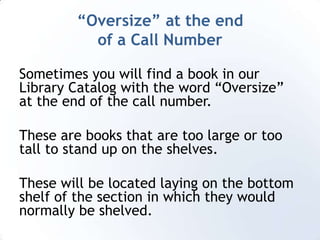 “Oversize” at the end of a Call NumberSometimes you will find a book in our Library Catalog with the word “Oversize” at the end of the call number. These are books that are too large or too tall to stand up on the shelves.These will be located laying on the bottom shelf of the section in which they would normally be shelved.