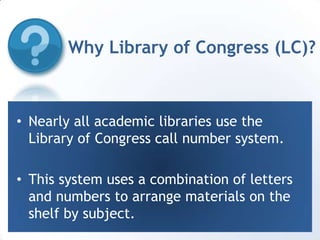 Why Library of Congress (LC)?Nearly all academic libraries use the Library of Congress call number system.This system uses a combination of letters and numbers to arrange materials on the shelf by subject.