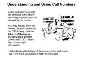 Books and other materials
are arranged in the library
according to subject and are
shelved by call number.
You may already know the
Dewey Decimal system, but
the BSC Library uses the
Library of Congress
Classification System
(often called “LC”). Each
item has a unique
call number.
Understanding and Using Call Numbers
Understanding the Library of Congress system and how to
use it will make you a more effective library user.
 