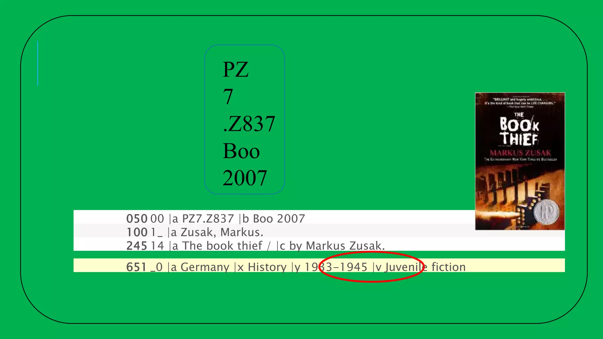 050 00 |a PZ7.Z837 |b Boo 2007
100 1_ |a Zusak, Markus.
245 14 |a The book thief / |c by Markus Zusak.
651 _0 |a Germany |x History |y 1933-1945 |v Juvenile fiction
PZ
7
.Z837
Boo
2007
 