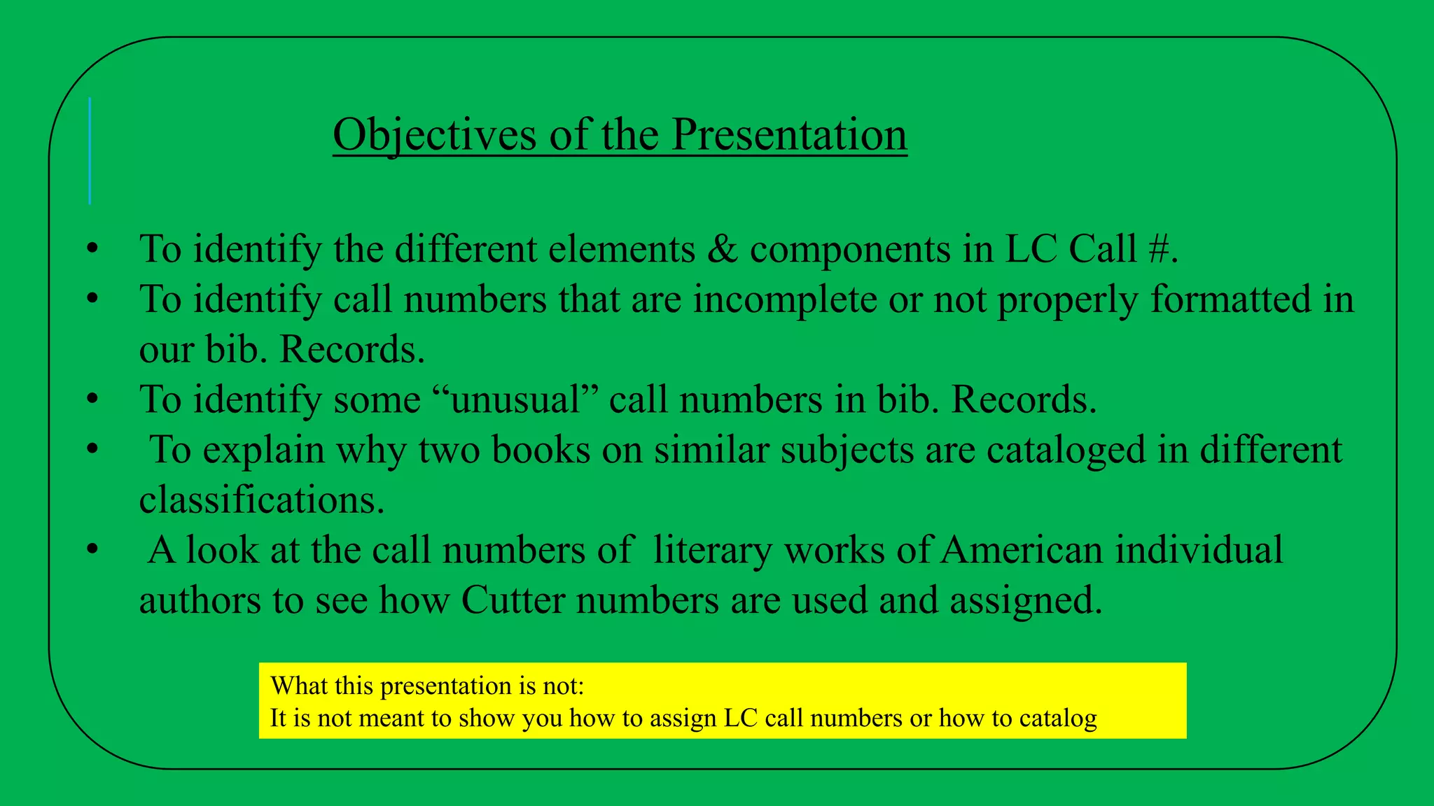 • To identify the different elements & components in LC Call #.
• To identify call numbers that are incomplete or not properly formatted in
our bib. Records.
• To identify some “unusual” call numbers in bib. Records.
• To explain why two books on similar subjects are cataloged in different
classifications.
• A look at the call numbers of literary works of American individual
authors to see how Cutter numbers are used and assigned.
What this presentation is not:
It is not meant to show you how to assign LC call numbers or how to catalog
Objectives of the Presentation
 
